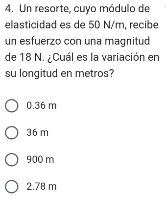 Un resorte, cuyo módulo de
elasticidad es de 50 N/m, recibe
un esfuerzo con una magnitud
de 18 N. ¿Cuál es la variación en
su longitud en metros?
0.36 m
36 m
900 m
2.78 m