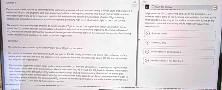 Scwenat 1
2
Mark for Review
yt
The extinctions were caused by continental flood vulcanism, a massive volcanic eruption lasting 1 million years that produced 2 Large amounts of SO--containing aerosols in the atmosphere are
milion à m^3 of Iava. The eruptions sent large amounts of sulfite-containing (SO_4) aerosols into the air. The aerosols combined known to reflect some of the incoming solar radiation back into space.
with water vapor in the air to produce acid rain that fell worldwide and poisoned many bodies of water. SO containing which results in a lowering of the surface temperature. Based on the
aeroson also helped break down ozone in the atmosphere, permitting high levels of ultraviolet light to reach the surface. information provided, this finding would most likely weaken the
The eruption also released large amounts of carbon dioxide (CO_2) into the air. The higher-than-typical CO_2
rased the CO_2 content of ocean surface waters to levels that were toxic to many marine organisms. The increased levels of levels in the air viewpoint(s) of
CD_2 also caused climatic warming that decreased the temperature difference between the poles and the equator, thus slowing A Scientist 1 only,
ocean circulation and causing ocean water to become oxygen-poor
Scentist 2 Scientist 2 only.
B
The extinctions were caused by an overturning of deep, 0, -rich ocean waters.
C  both Scientist 1 and Scientist 2
No commental ice sheets were present on Earth just prior to 250 Ma. Today, continental ice sheets help cool ocean surface
wallers, which then sink and drive the ocean's vertical circulation. Since this circulation was absent 250 Ma, the ocean water
waa stagnant and oxygen-poor D neither Scientist 1 nor Scientist 2
Phosnmetic organisms living in ocean surface waters removed CO_2 from the atmosphere, converting it to organic matter.
This organc matter sank to the ocean bottom, where it oxidized to CO_x As a result, the CO_2 levels in the deep ocean waters
rose dimunically, while atmospheric CO_2 levels continued to drap, causing climatic cooling. Glaciers and ice sheets grew
rspialy couling the ocean surface waters such that vertical circulation of the ocean began. Deep ocean water was brought to
the surface, where it released the accumulated CO_2 dramatically increasing atmospheric and surface water concentrations of
CD_2 This evpesa co_2 was taxuc to many marine organisms.