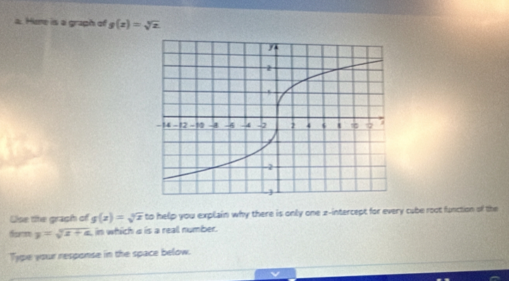 Here is a graph of g(z)=sqrt[3](z)
Uise te graph of g(x)=sqrt[3](x) to help you explain why there is only one z -intercept for every cube root function of the
y=sqrt[4](x+a) in which a is a real number.
Type your response in the space below.