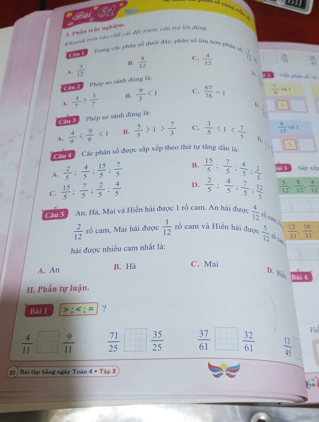 ust
cuan số cùng mẫu g
Bài 61
1. Phần trắc nghiệm.
Khoanh tròn vào chữ cải đặt trước câu trở lời đùng.
can    Trong các phân số dưới đây, phân số lớn hơn phân số
C.
B.  8/12   28/75   28/43 
A.  3/12   4/12   7/12 
Cầu 2 Phép so sánh đúng là:
: 2  Việt phân số và
A.  4/7 > 3/7  B.  9/3 <1</tex> C.  67/76 =1
 7/6  và l
D . 1
Cầu 3 Phép so sánh đúng là:
A.  4/9  <1</tex> B.  5/3 >1> 7/3  C.  3/5 <1< 7/5   8/15  và l
D.
Cầu đ Các phân số được sắp xếp theo thứ tự tăng dần là:
A.  2/5 ; 4/5 ; 15/5 ; 7/5 
B.  15/5 ; 7/5 ; 4/5 ; 2/5  ài 3 Sắp xếp
C.  15/5 ; 7/5 ; 2/5 ; 4/5 
D.  2/5 ; 4/5 ; 7/5 ; 12/5   5/12 , 8/12 , 4/12 ,
Cân 5 An, Hà, Mai và Hiền hái được 1 rồ cam. An hái được  4/12  rô cam, I
 12/31 , 16/31 ,
 2/12  rổ cam, Mai hái được  1/12  rổ cam và Hiền hái được  5/12  rô cam
hái được nhiều cam nhất là:
A. An B. Hà
C. Mai
D. Hiệp Bài 4
II. Phần tự luận.
Bài 1 > :
 4/11   9/11 
 71/25   35/25 
Viề
 37/61   32/61   13/45 
20) Bài tập hằng ngày Toán 4 • Tập 2
L