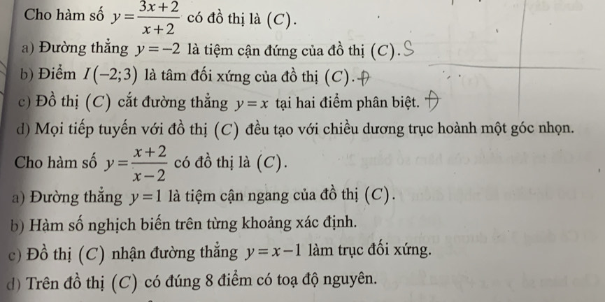 Cho hàm số y= (3x+2)/x+2  có đồ thị là (C). 
a) Đường thắng y=-2 là tiệm cận đứng của đồ thị (C). 
b) Điểm I(-2;3) là tâm đối xứng của đồ thị (C). 
c) Đồ thị (C) cắt đường thẳng y=x tại hai điểm phân biệt. 
d) Mọi tiếp tuyến với đồ thị (C) đều tạo với chiều dương trục hoành một góc nhọn. 
Cho hàm số y= (x+2)/x-2  có đồ thị là (C). 
a) Đường thắng y=1 là tiệm cận ngang của đồ thị (C). 
b) Hàm số nghịch biến trên từng khoảng xác định. 
c) Đồ thị (C) nhận đường thẳng y=x-1 làm trục đối xứng. 
d) Trên đồ thị (C) có đúng 8 điểm có toạ độ nguyên.