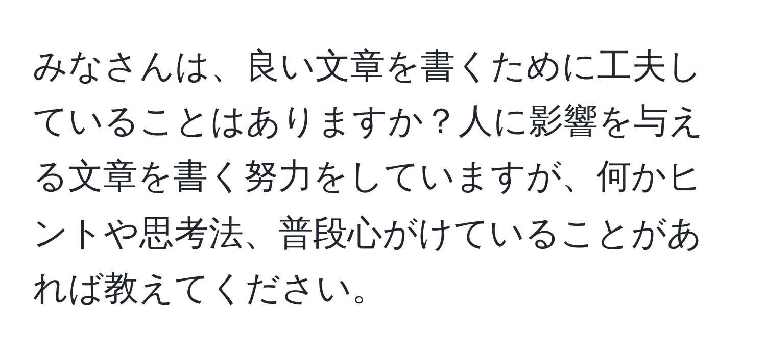 みなさんは、良い文章を書くために工夫していることはありますか？人に影響を与える文章を書く努力をしていますが、何かヒントや思考法、普段心がけていることがあれば教えてください。