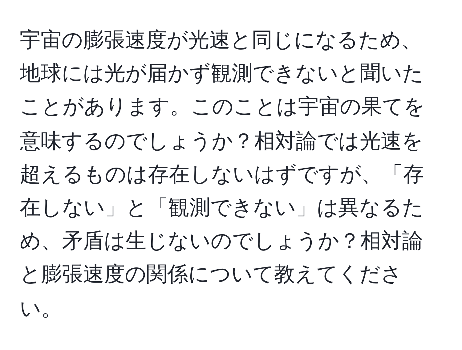 宇宙の膨張速度が光速と同じになるため、地球には光が届かず観測できないと聞いたことがあります。このことは宇宙の果てを意味するのでしょうか？相対論では光速を超えるものは存在しないはずですが、「存在しない」と「観測できない」は異なるため、矛盾は生じないのでしょうか？相対論と膨張速度の関係について教えてください。