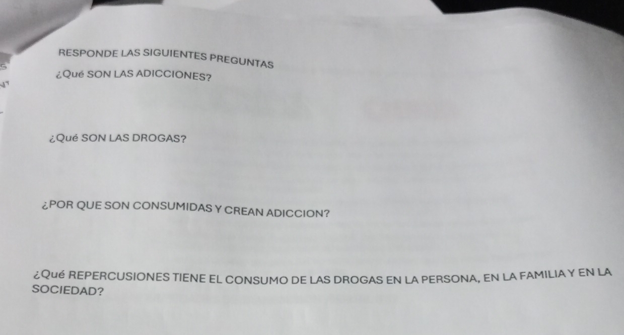 RESPONDE LAS SIGUIENTES PREGUNTAS 
¿Qué SON LAS ADICCIONES? 
1 
¿Qué SON LAS DROGAS? 
¿POR QUE SON CONSUMIDAS Y CREAN ADICCION? 
¿Qué REPERCUSIONES TIENE EL CONSUMO DE LAS DROGAS EN LA PERSONA, EN LA FAMILIA Y EN LA 
SOCIEDAD?