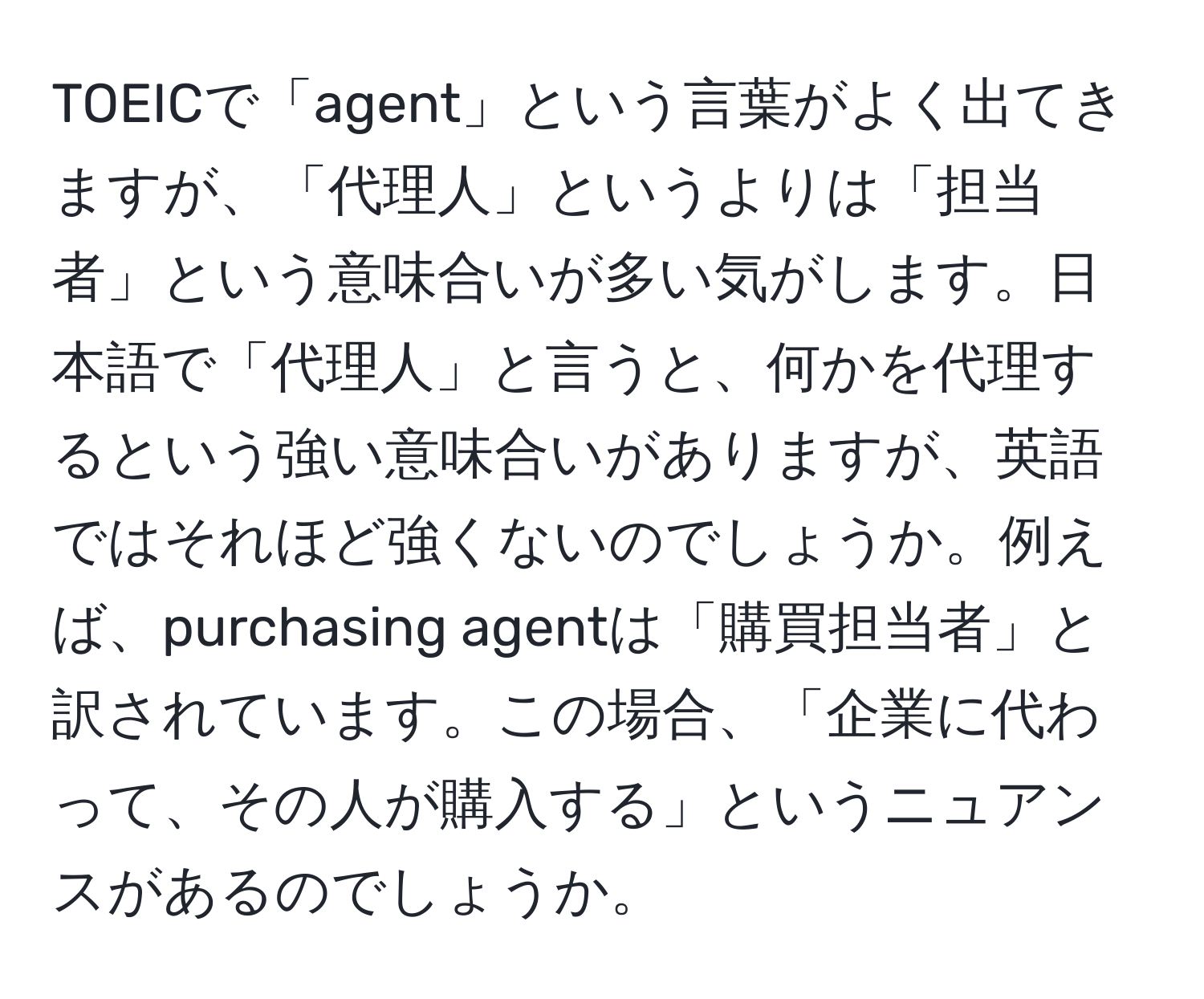 TOEICで「agent」という言葉がよく出てきますが、「代理人」というよりは「担当者」という意味合いが多い気がします。日本語で「代理人」と言うと、何かを代理するという強い意味合いがありますが、英語ではそれほど強くないのでしょうか。例えば、purchasing agentは「購買担当者」と訳されています。この場合、「企業に代わって、その人が購入する」というニュアンスがあるのでしょうか。