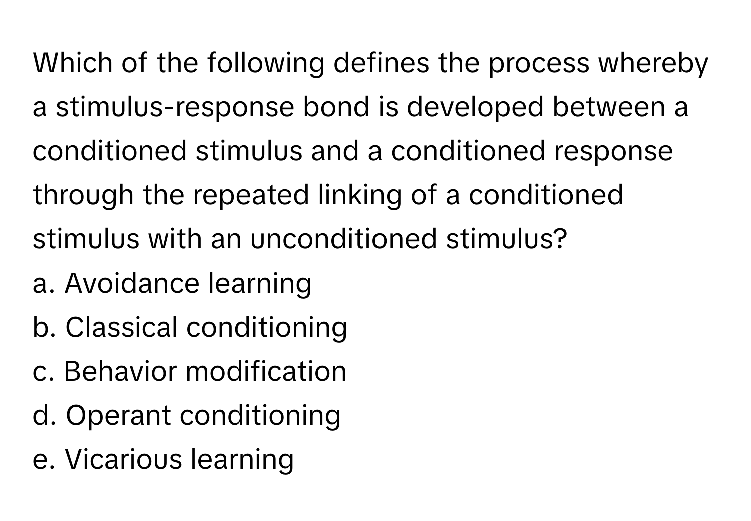 Which of the following defines the process whereby a stimulus-response bond is developed between a conditioned stimulus and a conditioned response through the repeated linking of a conditioned stimulus with an unconditioned stimulus?

a. Avoidance learning
b. Classical conditioning
c. Behavior modification
d. Operant conditioning
e. Vicarious learning