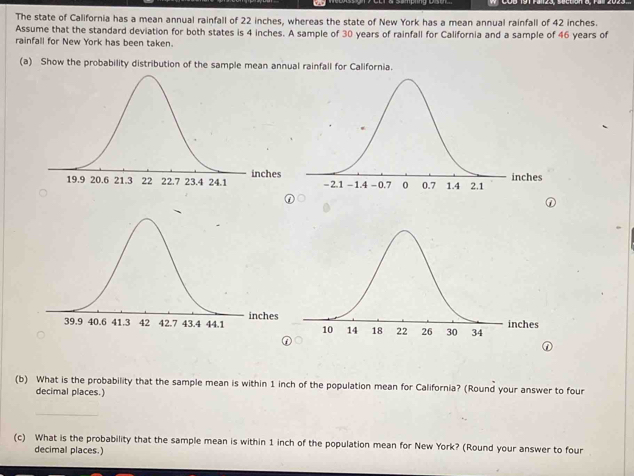 The state of California has a mean annual rainfall of 22 inches, whereas the state of New York has a mean annual rainfall of 42 inches. 
Assume that the standard deviation for both states is 4 inches. A sample of 30 years of rainfall for California and a sample of 46 years of 
rainfall for New York has been taken. 
(a) Show the probability distribution of the sample mean annual rainfall for California. 

(b) What is the probability that the sample mean is within 1 inch of the population mean for California? (Round your answer to four 
decimal places.) 
_ 
(c) What is the probability that the sample mean is within 1 inch of the population mean for New York? (Round your answer to four 
decimal places.)