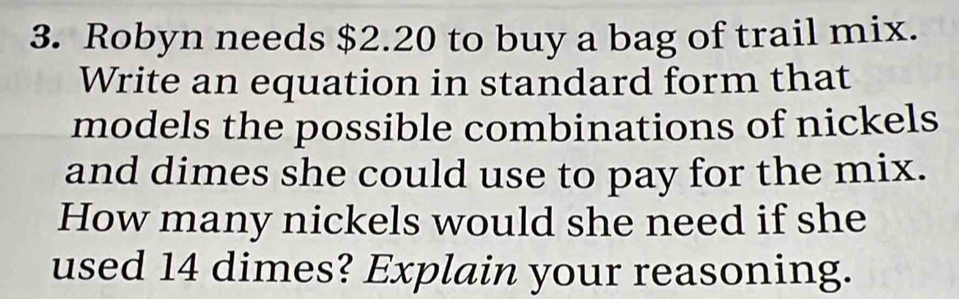 Robyn needs $2.20 to buy a bag of trail mix. 
Write an equation in standard form that 
models the possible combinations of nickels 
and dimes she could use to pay for the mix. 
How many nickels would she need if she 
used 14 dimes? Explain your reasoning.