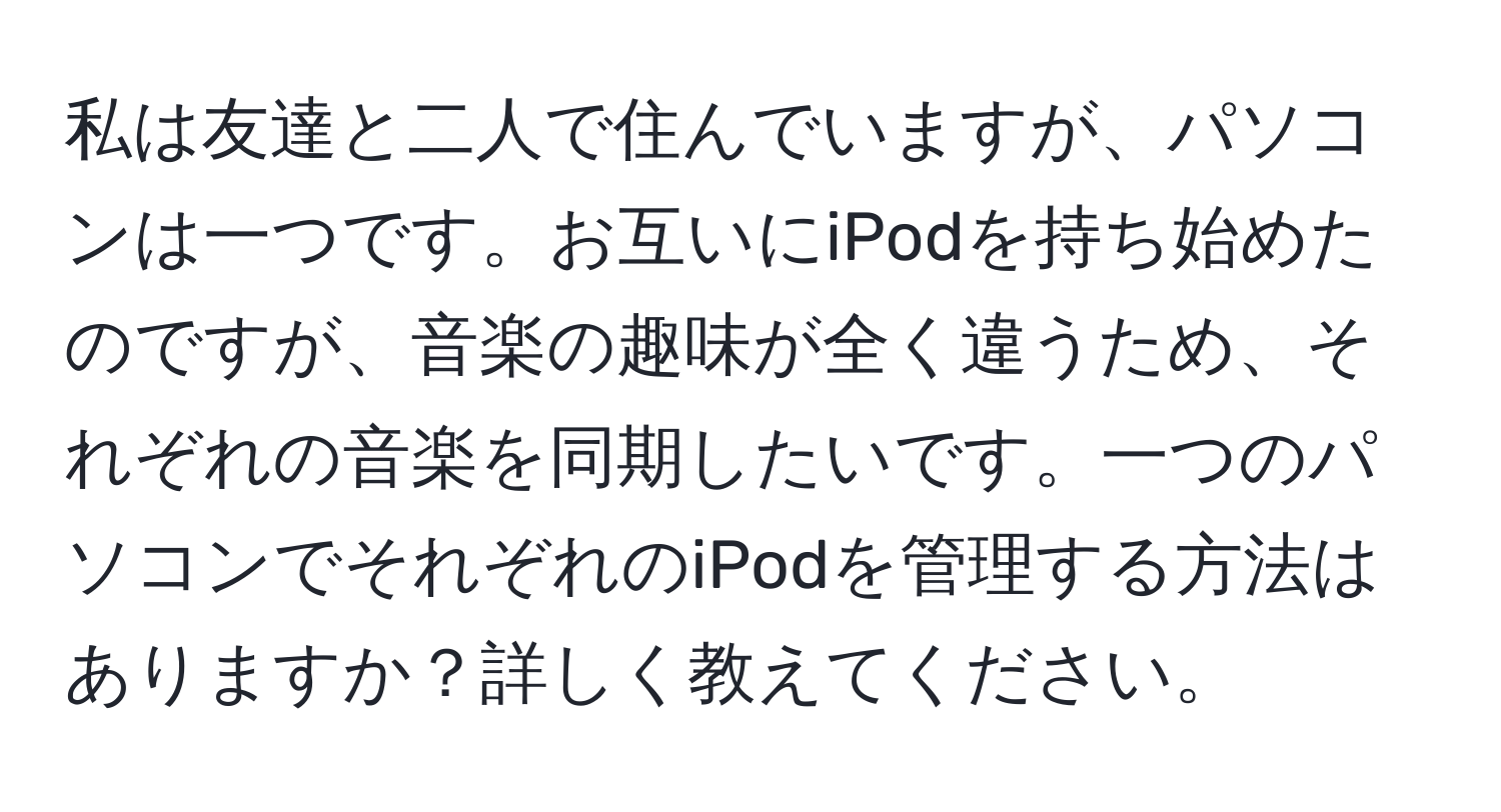 私は友達と二人で住んでいますが、パソコンは一つです。お互いにiPodを持ち始めたのですが、音楽の趣味が全く違うため、それぞれの音楽を同期したいです。一つのパソコンでそれぞれのiPodを管理する方法はありますか？詳しく教えてください。