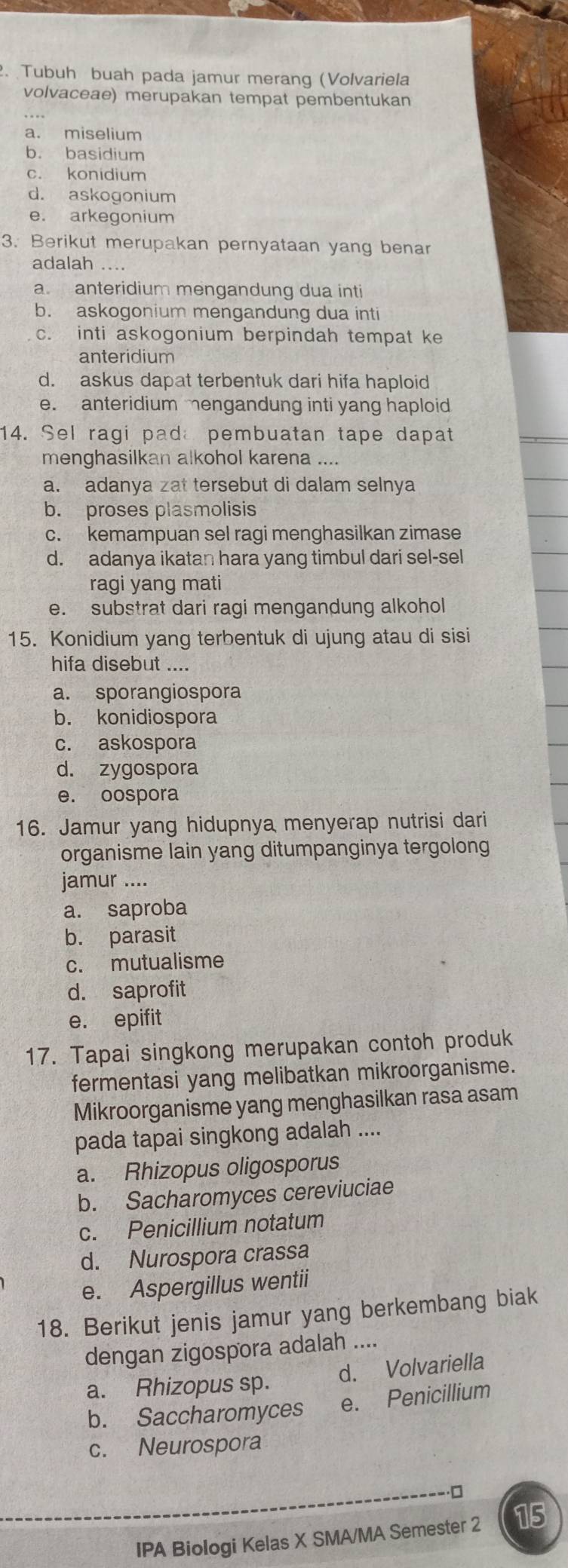 Tubuh buah pada jamur merang (Volvariela
volvaceae) merupakan tempat pembentukan
a. miselium
b. basidium
c. konidium
d. askogonium
e. arkegonium
3. Berikut merupakan pernyataan yang benar
adalah ....
a. anteridium mengandung dua inti
b. askogonium mengandung dua inti
c. inti askogonium berpindah tempat ke
anteridium
d. askus dapat terbentuk dari hifa haploid
e. anteridium engandung inti yang haploid
14. Sel ragi pad pembuatan tape dapat
menghasilkan alkohol karena ....
a. adanya zat tersebut di dalam selnya
b. proses plasmolisis
c. kemampuan sel ragi menghasilkan zimase
d. adanya ikatan hara yang timbul dari sel-sel
ragi yang mati
e. substrat dari ragi mengandung alkohol
15. Konidium yang terbentuk di ujung atau di sisi
hifa disebut ....
a. sporangiospora
b. konidiospora
c. askospora
d. zygospora
e. oospora
16. Jamur yang hidupnya menyerap nutrisi dari
organisme lain yang ditumpanginya tergolong
jamur ....
a. saproba
b. parasit
c. mutualisme
d. saprofit
e. epifit
17. Tapai singkong merupakan contoh produk
fermentasi yang melibatkan mikroorganisme.
Mikroorganisme yang menghasilkan rasa asam
pada tapai singkong adalah ....
a. Rhizopus oligosporus
b. Sacharomyces cereviuciae
c. Penicillium notatum
d. Nurospora crassa
e. Aspergillus wentii
18. Berikut jenis jamur yang berkembang biak
dengan zigospora adalah ....
a. Rhizopus sp. d. Volvariella
b. Saccharomyces e. Penicillium
c. Neurospora
□
IPA Biologi Kelas X SMA/MA Semester 2 15