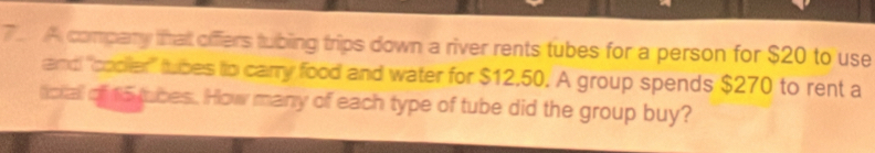 A company that offers tubing trips down a river rents tubes for a person for $20 to use 
and "codler" tubes to carry food and water for $12,50. A group spends $270 to rent a 
ckall of 15 tubes. How many of each type of tube did the group buy?