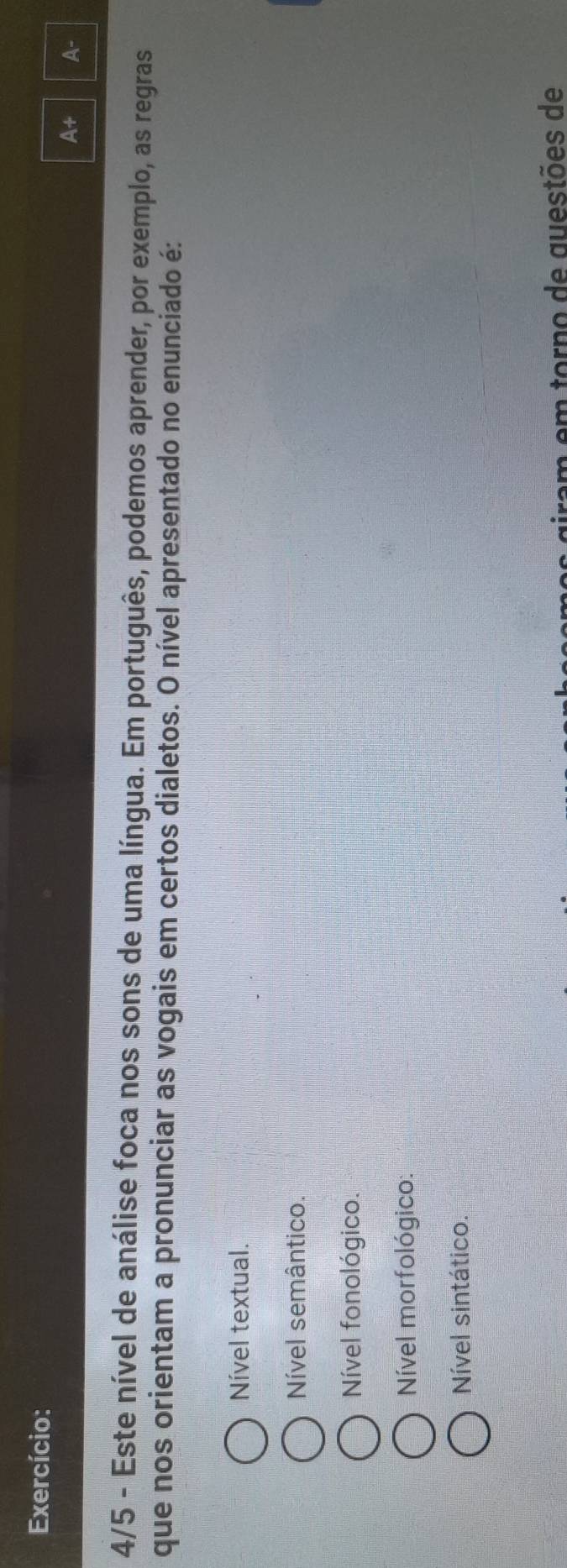 Exercício:
At A-
4/5 - Este nível de análise foca nos sons de uma língua. Em português, podemos aprender, por exemplo, as regras
que nos orientam a pronunciar as vogais em certos dialetos. O nível apresentado no enunciado é:
Nível textual.
Nível semântico.
Nível fonológico.
Nível morfológico:
Nível sintático.
es giram em torno de questões de