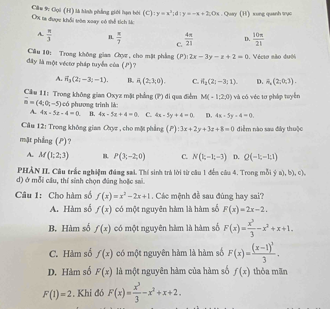 Gọi (H) là hình phẳng giới hạn bởi (C): y=x^3;d:y=-x+2;Ox. Quay (H) xung quanh trục
Ox ta được khối tròn xoay có thể tích là:
A.  π /3 
B.  π /7   4π /21   10π /21 
D.
C.
Câu 10: Trong không gian Oxyz, cho mặt phẳng (P): 2x-3y-z+2=0. Véctơ nào dưới
đây là một véctơ pháp tuyến của (P)?
A. vector n_3(2;-3;-1). B. overline n_1(2;3;0). C. vector n_2(2;-3;1). D. vector n_4(2;0;3).
Câu 11: Trong không gian Oxyz mặt phẳng (P) đi qua điểm M(-1;2;0) và có véc tơ pháp tuyến
vector n=(4;0;-5) có phương trình là:
A. 4x-5z-4=0. B. 4x-5z+4=0. C. 4x-5y+4=0. D. 4x-5y-4=0.
Câu 12: Trong không gian Oxyz , cho mặt phẳng (P): ):3x+2y+3z+8=0 điểm nào sau đây thuộc
mặt phẳng (P)?
A. M(1;2;3) B. P(3;-2;0) C. N(1;-1;-3) D. Q(-1;-1;1)
PHÀN II. Câu trắc nghiệm đúng sai. Thí sinh trả lời từ câu 1 đến câu 4. Trong mỗi ý a), b), c),
d) ở mỗi câu, thí sinh chọn đúng hoặc sai.
Câu 1: Cho hàm số f(x)=x^2-2x+1. Các mệnh đề sau đúng hay sai?
A. Hàm số f(x) có một nguyên hàm là hàm số F(x)=2x-2.
B. Hàm số f(x) có một nguyên hàm là hàm số F(x)= x^3/3 -x^2+x+1.
C. Hàm số f(x) có một nguyên hàm là hàm số F(x)=frac (x-1)^33.
D. Hàm số F(x) là một nguyên hàm của hàm số f(x) thỏa mãn
F(1)=2. Khi đó F(x)= x^3/3 -x^2+x+2.