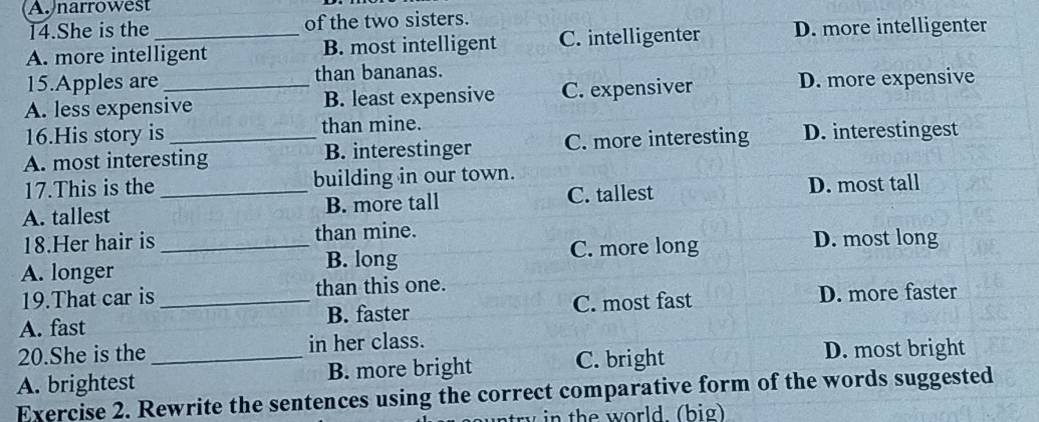 Anarrowest
14.She is the of the two sisters.
A. more intelligent B. most intelligent C. intelligenter D. more intelligenter
15.Apples are than bananas.
A. less expensive B. least expensive C. expensiver
D. more expensive
16.His story is than mine.
A. most interesting B. interestinger C. more interesting D. interestingest
17.This is the building in our town.
A. tallest _B. more tall C. tallest D. most tall
18.Her hair is than mine. D. most long
B. long
A. longer _C. more long
19.That car is than this one.
A. fast _B. faster C. most fast D. more faster
20.She is the in her class.
A. brightest _B. more bright C. bright
D. most bright
Exercise 2. Rewrite the sentences using the correct comparative form of the words suggested
in the world. (big)