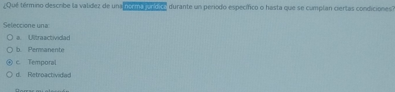 ¿Qué término describe la valídez de una norma jurídica durante un periodo específico o hasta que se cumplan ciertas condiciones?
Seleccione una
a. Ultraactividad
b. Permanente
c. Temporal
d. Retroactividad