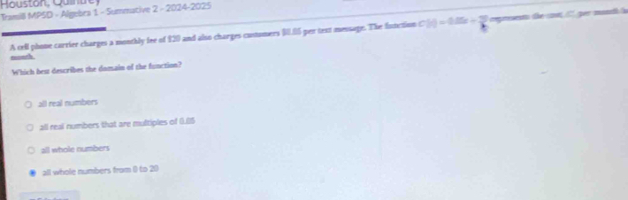 Houston Quintrey
Tramil MPSD - Algebra 1 - Summative 2 - 2024-2025
A tell phone carrier charges a monthly fee of £20 and also charges custumers $0.06 per text message. The fnnction C(r)=0.05x+30. represento the cot l ger mondh i
twonth.
Which best describes the domain of the function?
all real numbers
all real numbers that are multiples of (.0) 5
all whole numbers
all whole numbers from () to 20)