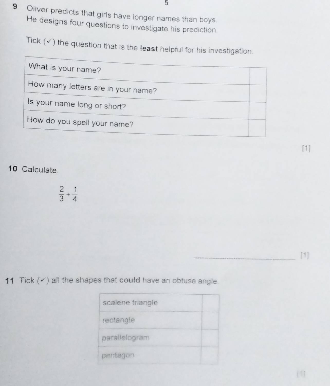 5 
9 Oliver predicts that girls have longer names than boys 
He designs four questions to investigate his prediction. 
Tick (✓) the question that is the least helpful for his investigati 
[1] 
10 Calculate.
 2/3 + 1/4 
_[1] 
11 Tick (√) all the shapes that could have an obtuse angle.