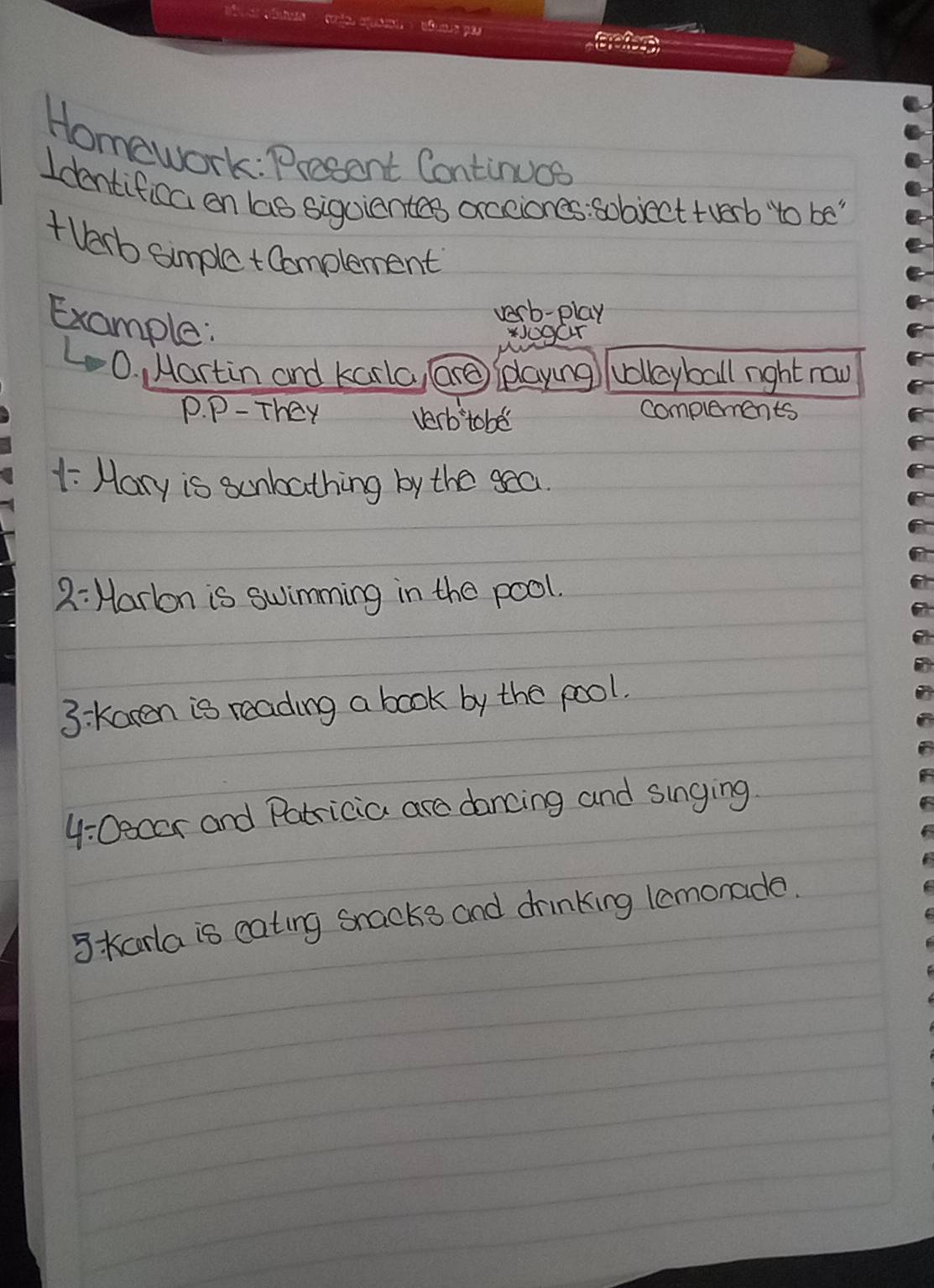 Homework: Presont Continucs 
Identifica on las sigoiantes axcciones: sobject tverb to be " 
+ Varb simple tComplement 
Example: 
verb-play 
ogar 
L O. , Martin and karla, (Grg (elaying? vollayball right now 
P. P- They verb tobe complements 
1 Hary is sunbathing by the sea 
2:Harlon is swimming in the pool. 
3: Karen is reading a book by the pool. 
4/ ( Decor and Patricia are dancing and singing 
3 kaorla is cating snacks and drinking lemonada.