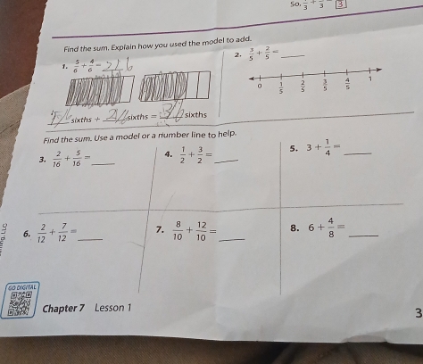 So. frac 3+frac 3
Find the sum. Explain how you used the model to add.
2,  3/5 + 2/5 = _
1.  5/6 + 4/6 = _
xths=
_
xths __sixths
Find the sum. Use a model or a number line to help
3.  2/16 + 5/16 = _4.  1/2 + 3/2 = _ 5. 3+ 1/4 = _
6.  2/12 + 7/12 = _ 7.  8/10 + 12/10 = _ 8. 6+ 4/8 = _
6O DNGVTAL
Chapter 7 Lesson 1
3