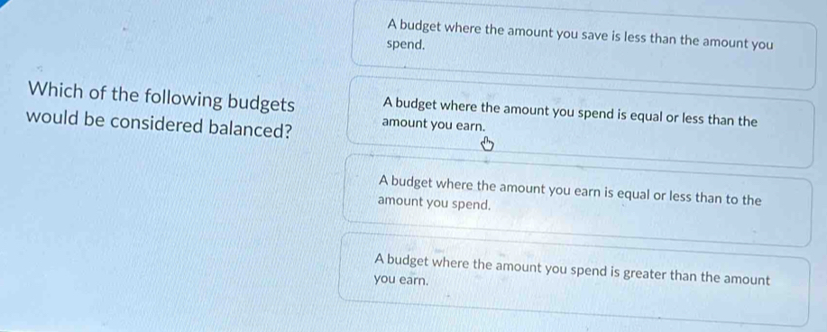 A budget where the amount you save is less than the amount you
spend.
Which of the following budgets A budget where the amount you spend is equal or less than the
would be considered balanced? amount you earn.
A budget where the amount you earn is equal or less than to the
amount you spend.
A budget where the amount you spend is greater than the amount
you earn.