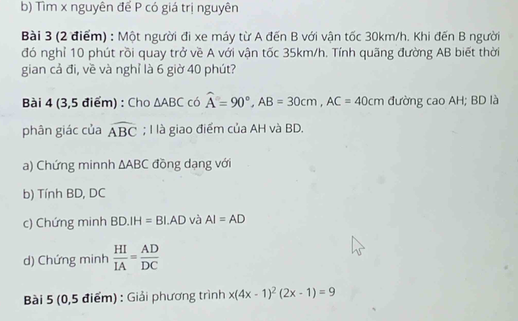 Tìm x nguyên để P có giá trị nguyên 
Bài 3 (2 điểm) : Một người đi xe máy từ A đến B với vận tốc 30km/h. Khi đến B người 
đó nghỉ 10 phút rồi quay trở về A với vận tốc 35km/h. Tính quãng đường AB biết thời 
gian cả đi, về và nghỉ là 6 giờ 40 phút? 
Bài 4 (3,5 điểm) : Cho △ ABC có widehat A=90°, AB=30cm, AC=40cm đường cao AH; BD là 
phân giác của widehat ABC; I là giao điểm của AH và BD. 
a) Chứng minnh △ ABC đồng dạng với 
b) Tính BD, DC
c) Chứng minh BD.IH=BI.AD và AI=AD
d) Chứng minh  HI/IA = AD/DC 
Bài 5 (0,5 điểm) : Giải phương trình x(4x-1)^2(2x-1)=9