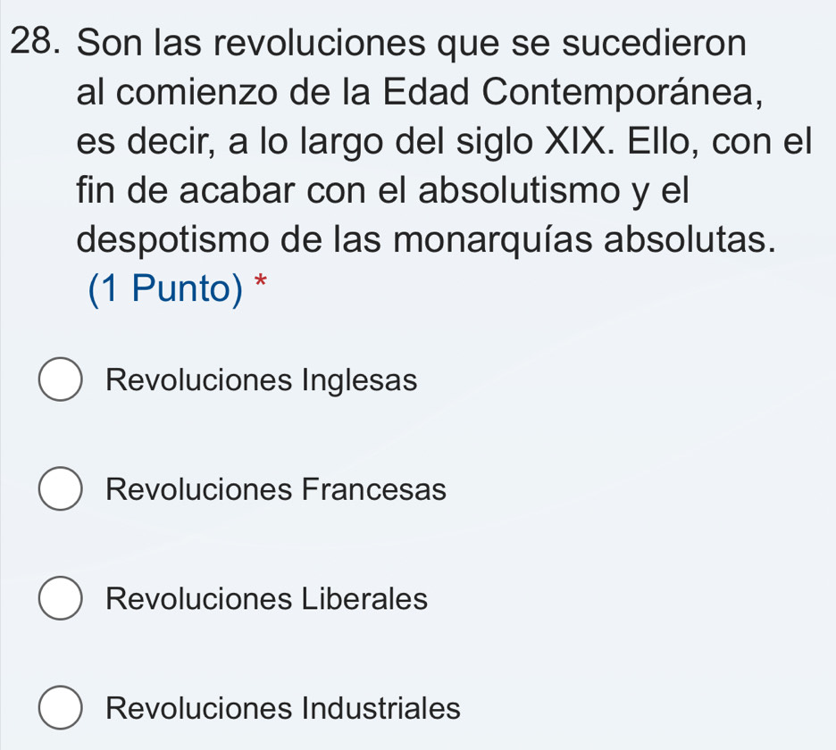 Son las revoluciones que se sucedieron
al comienzo de la Edad Contemporánea,
es decir, a lo largo del siglo XIX. Ello, con el
fin de acabar con el absolutismo y el
despotismo de las monarquías absolutas.
(1 Punto) *
Revoluciones Inglesas
Revoluciones Francesas
Revoluciones Liberales
Revoluciones Industriales