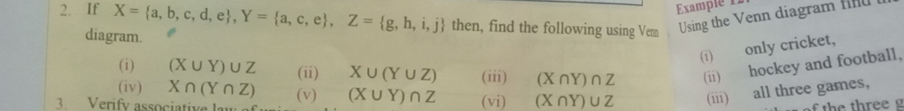 Examplé 12 
2. If X= a,b,c,d,e , Y= a,c,e , Z= g,h,i,j then, find the following using Venn Using the Venn diagram find 
diagram. 
(i) only cricket, 
(i) (X∪ Y)∪ Z (ii) X∪ (Y∪ Z) (iii) (X∩ Y)∩ Z
(ii) hockey and football, 
(iv) X∩ (Y∩ Z) (v) (X∪ Y)∩ Z (vi) (X∩ Y)∪ Z (iii) all three games, 
3. Verify associativ f the three g