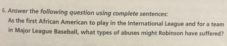 Answer the following question using complete sentences: 
As the first African American to play in the International League and for a team 
in Major League Baseball, what types of abuses might Robinson have suffered?