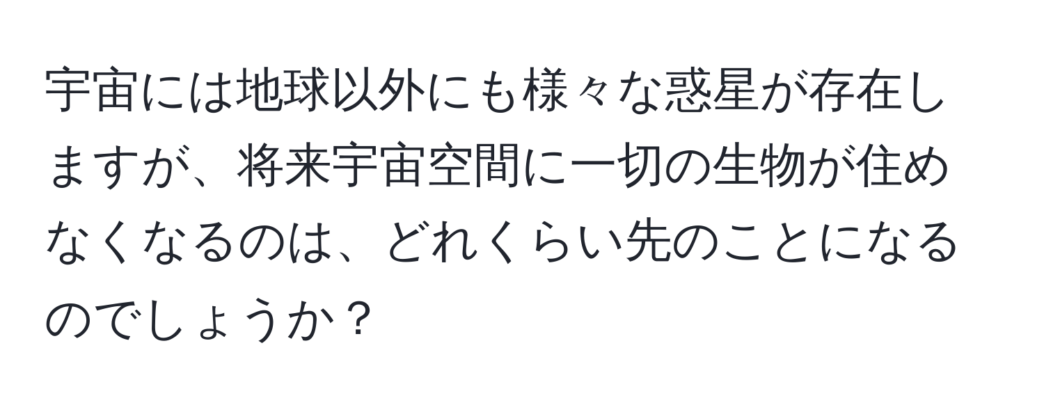 宇宙には地球以外にも様々な惑星が存在しますが、将来宇宙空間に一切の生物が住めなくなるのは、どれくらい先のことになるのでしょうか？