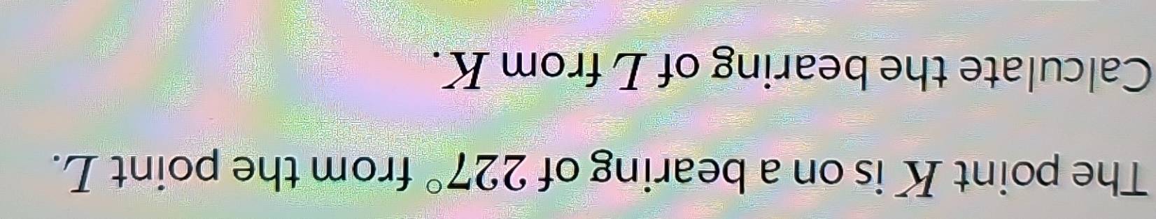 The point K is on a bearing of 227° from the point L. 
Calculate the bearing of L from K.