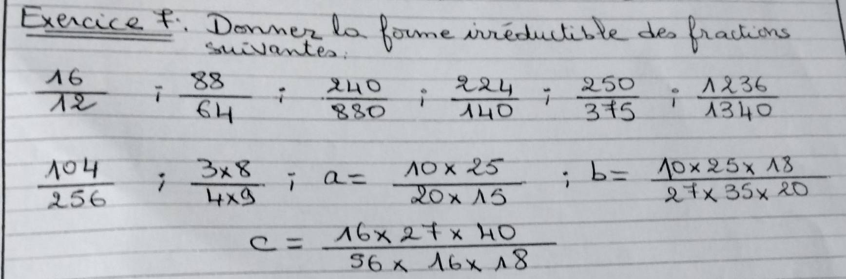 Exercice. Donner do Bome inreductible des Bractions 
suivantes:
 16/12 
 88/64 : 240/880 : 224/140 : 250/375 : 1236/1340 
 104/256 ;  (3* 8)/4* 9 ; a= (10* 25)/20* 15 ; b= (10* 25* 18)/27* 35* 20 
c= (16* 27* 40)/56* 16* 18 