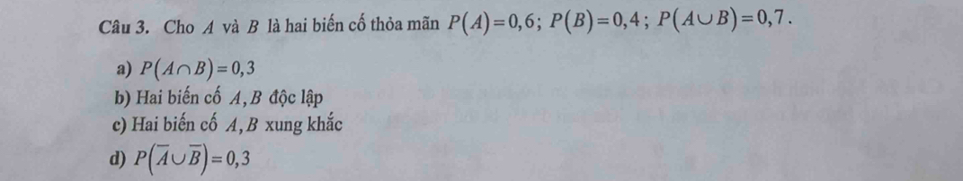 Cho A và B là hai biến cố thỏa mãn P(A)=0,6; P(B)=0,4; P(A∪ B)=0,7.
a) P(A∩ B)=0,3
b) Hai biến cố A, B độc lập
c) Hai biến cố A, B xung khắc
d) P(overline A∪ overline B)=0,3