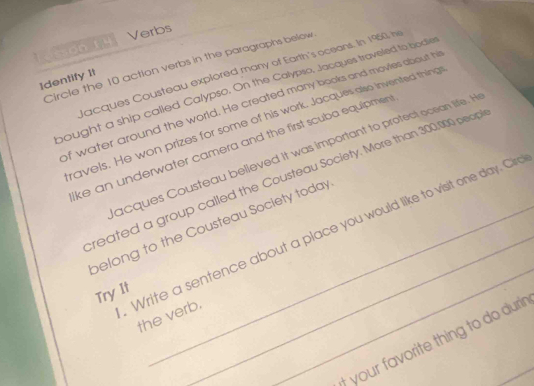 Verbs 
Lesson Ly 
Circle the 10 action verbs in the paragraphs below 
Jacques Cousteau explored many of Earth's oceans. In 1950, hi 
Identify 1t 
bought a ship called Calypso. On the Calypso, Jacques traveled to bodie 
of water around the world. He created many books and movies about hi 
ravels. He won prizes for some of his work. Jacques also invented thing 
ke an underwater camera and the first scuba equipmen 
acques Cousteau believed it was important to protect ocean life. H 
reated a group called the Cousteau Society. More than 300,000 peopi 
_ 
belong to the Cousteau Society today 
Write a sentence about a place you would like to visit one day. Cir 
Try It 
the verb. 
t your favorite thing to do durir