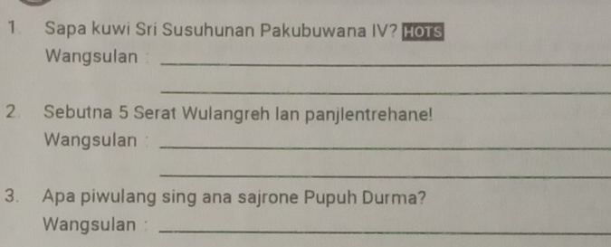 Sapa kuwi Sri Susuhunan Pakubuwana IV? HOTS 
Wangsulan _ 
_ 
2. Sebutna 5 Serat Wulangreh Ian panjlentrehane! 
Wangsulan _ 
_ 
3. Apa piwulang sing ana sajrone Pupuh Durma? 
Wangsulan :_