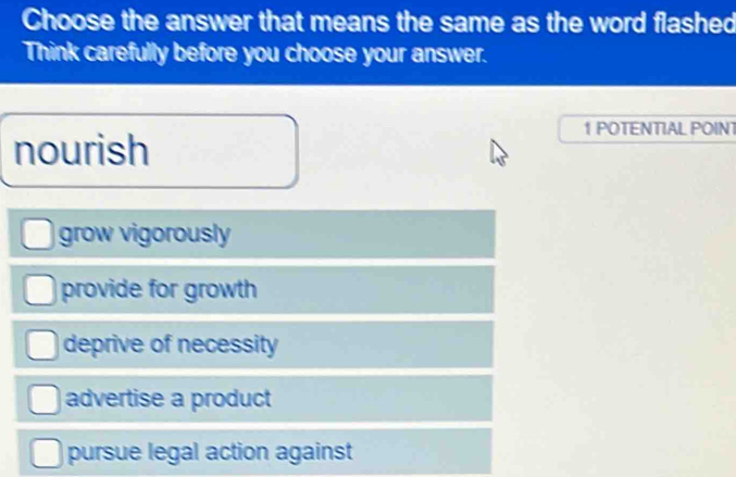 Choose the answer that means the same as the word flashed
Think carefully before you choose your answer.
1 POTENTIAL POINT
nourish
grow vigorously
provide for growth
deprive of necessity
advertise a product
pursue legal action against