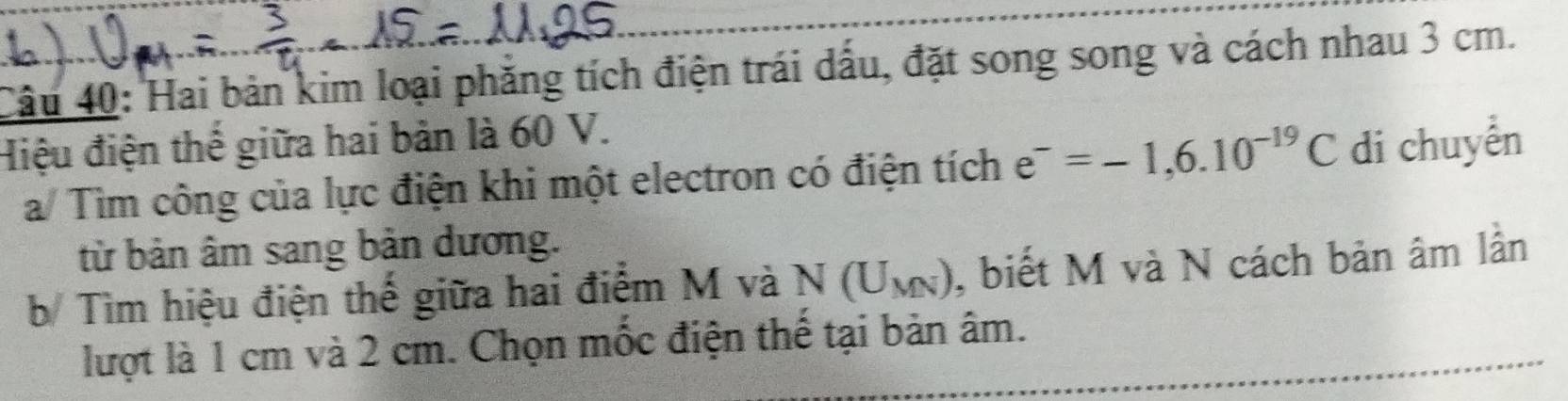 Hai bản kim loại phăng tích điện trái dấu, đặt song song và cách nhau 3 cm. 
Hiệu điện thể giữa hai bản là 60 V. 
a/ Tìm công của lực điện khi một electron có điện tích e^-=-1,6.10^(-19)C di chuyển 
từ bản âm sang bản dương. 
b/ Tìm hiệu điện thế giữa hai điểm M và N(U_MN) , biết M và N cách bản âm lần 
lượt là 1 cm và 2 cm. Chọn mốc điện thế tại bản âm.