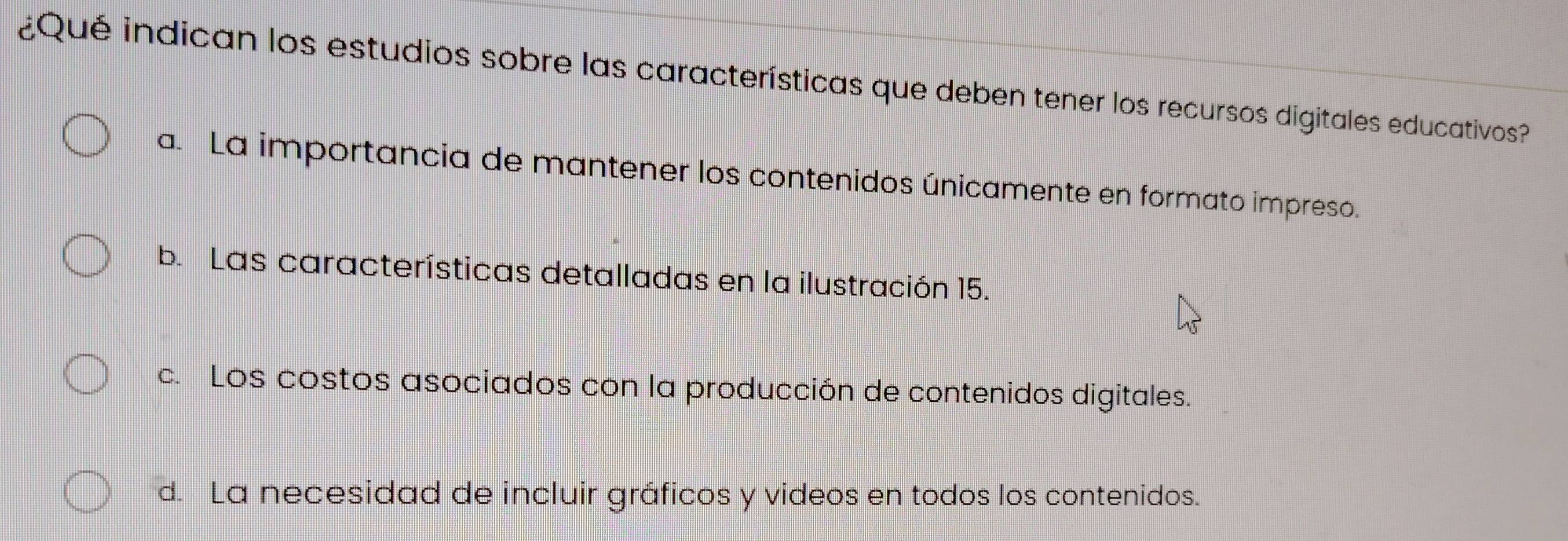 ¿Qué indican los estudios sobre las características que deben tener los recursos digitales educativos?
a. La importancia de mantener los contenidos únicamente en formato impreso.
b. Las características detalladas en la ilustración 15.
c. Los costos asociados con la producción de contenidos digitales.
d. La necesidad de incluir gráficos y videos en todos los contenidos.