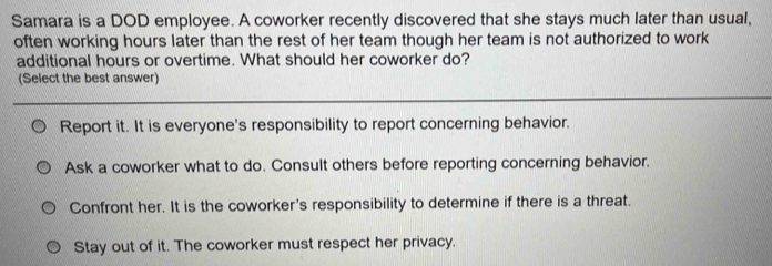 Samara is a DOD employee. A coworker recently discovered that she stays much later than usual,
often working hours later than the rest of her team though her team is not authorized to work
additional hours or overtime. What should her coworker do?
(Select the best answer)
Report it. It is everyone's responsibility to report concerning behavior.
Ask a coworker what to do. Consult others before reporting concerning behavior.
Confront her. It is the coworker's responsibility to determine if there is a threat.
Stay out of it. The coworker must respect her privacy.