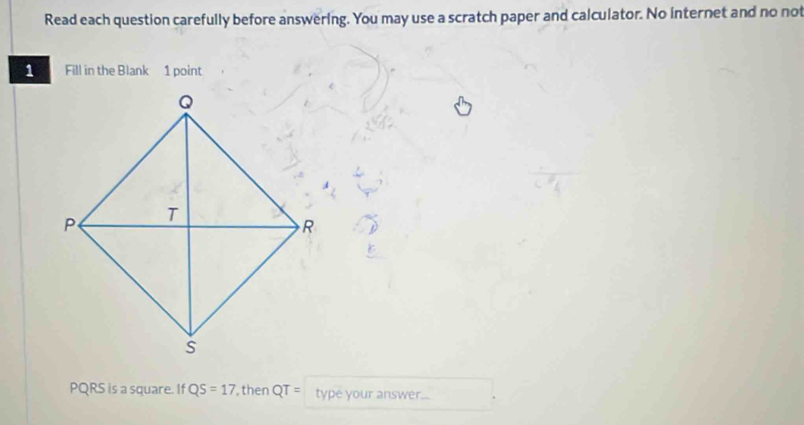 Read each question carefully before answering. You may use a scratch paper and calculator. No internet and no not 
Fill in the Blank 1 point
PQRS is a square. If QS=17 ,then QT= type your answer.