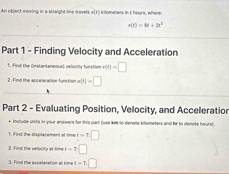 An object moving in a straight line travels s(t) kilometers in t hours, where:
s(t)=8t+2t^2
Part 1 - Finding Velocity and Acceleration 
1. Find the (instantaneous) velocity function v(t)=□
2. Find the acceleration function a(t)=□
Part 2 - Evaluating Position, Velocity, and Acceleratior 
Include units in your answers for this part (use km to denote kilometers and hr to denote hours). 
1. Find the displacement at time t=7:□
2. Find the velocity at time t=7
3. Find the acceleration at time t=7 □