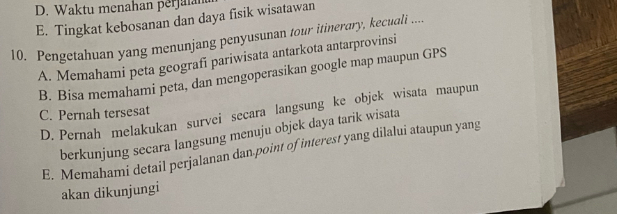 D. Waktu menahan perjalan
E. Tingkat kebosanan dan daya fisik wisatawan
10. Pengetahuan yang menunjang penyusunan tour itinerary, kecuali ....
A. Memahami peta geografí pariwisata antarkota antarprovinsi
B. Bisa memahami peta, dan mengoperasikan google map maupun GPS
D. Pernah melakukan survei secara langsung ke objek wisata maupun
C. Pernah tersesat
berkunjung secara langsung menuju objek daya tarik wisata
E. Memahami detail perjalanan dan point of interest yang dilalui ataupun yang
akan dikunjungi