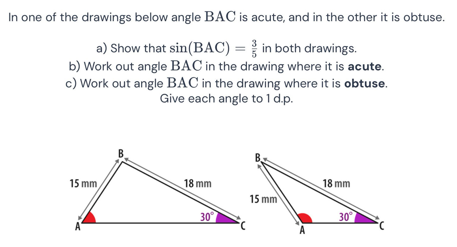 In one of the drawings below angle BAC is acute, and in the other it is obtuse.
a) Show that sin (BAC)= 3/5  in both drawings.
b) Work out angle BAC in the drawing where it is acute.
c) Work out angle BAC in the drawing where it is obtuse.
Give each angle to 1 d.p.