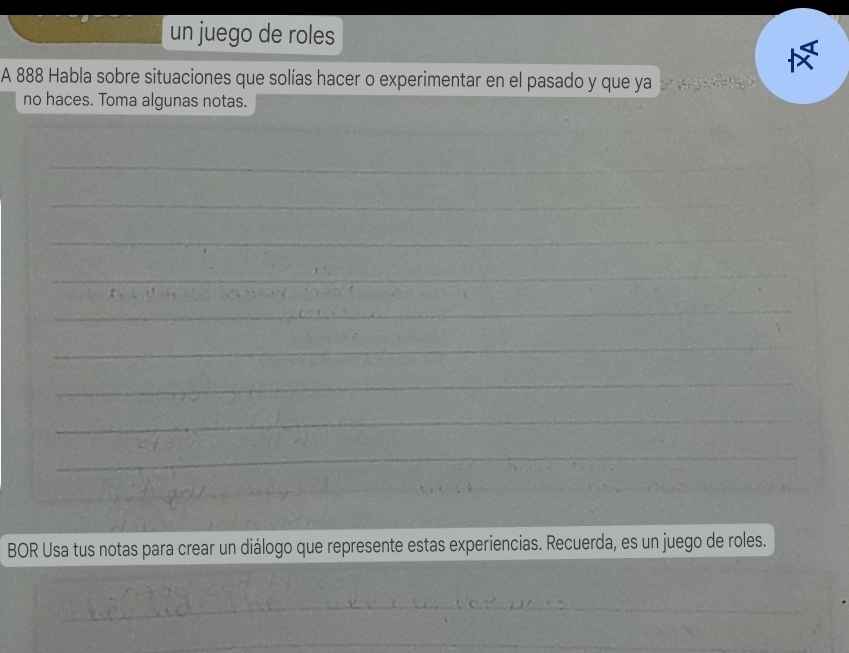 un juego de roles 
A 888 Habla sobre situaciones que solías hacer o experimentar en el pasado y que ya 
no haces. Toma algunas notas. 
_ 
_ 
_ 
_ 
_ 
_ 
_ 
_ 
_ 
_ 
_ 
BOR Usa tus notas para crear un diálogo que represente estas experiencias. Recuerda, es un juego de roles. 
_ 
_ 
_ 
_