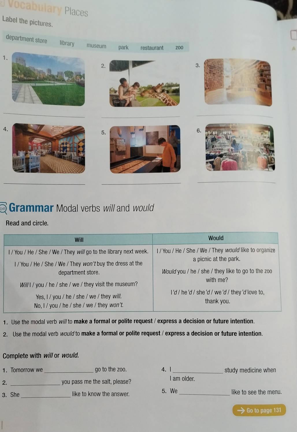 Vocabulary Places
Label the pictures.
department store library museum park restaurant zoo
1.
2.
3.
_
_
_
4
5.
6.
_
_
_
Grammar Modal verbs will and would
Read and circle.
Will Would
I / You / He / She / We / They will go to the library next week. I / You / He / She / We / They would like to organize
l / You / He / She / We / They won't buy the dress at the a picnic at the park.
department store. Would you / he / she / they like to go to the zoo
with me?
Will l / you / he / she / we / they visit the museum?
I 'd / he 'd / she 'd / we 'd / they 'd love to,
Yes, I / you / he / she / we / they will.
thank you.
No, I / you / he / she / we / they won't.
1. Use the modal verb wi// to make a formal or polite request / express a decision or future intention.
2. Use the modal verb would to make a formal or polite request / express a decision or future intention.
Complete with will or would.
1. Tomorrow we _go to the zoo. 4.| _study medicine when
I am older.
2. _you pass me the salt, please?
3. She_ like to know the answer.
5. We _like to see the menu.
Go to page 131