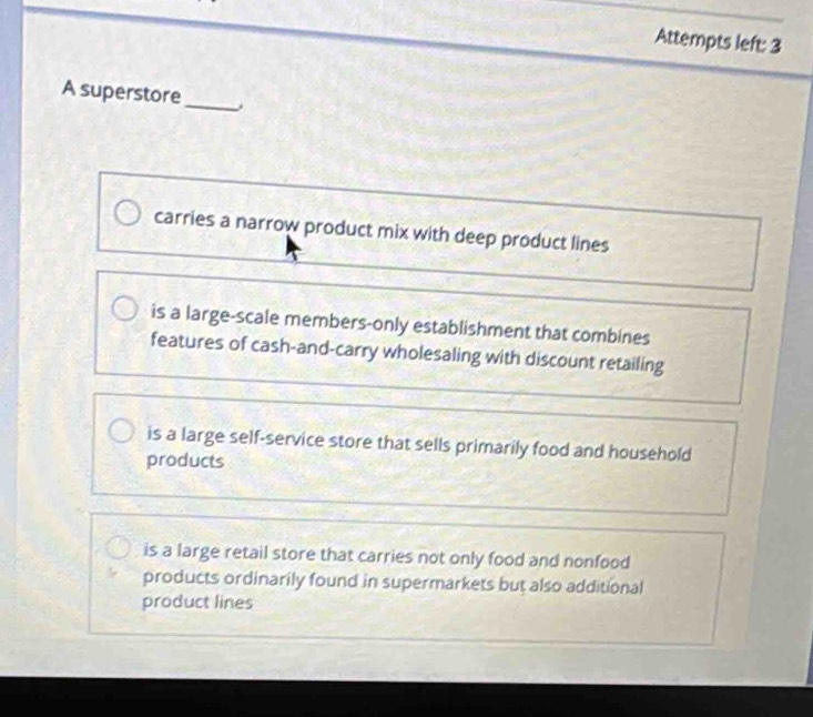 Attempts left: 3
A superstore
_
carries a narrow product mix with deep product lines
is a large-scale members-only establishment that combines
features of cash-and-carry wholesaling with discount retailing
is a large self-service store that sells primarily food and household
products
is a large retail store that carries not only food and nonfood
products ordinarily found in supermarkets but also additional
product lines