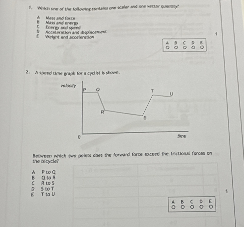 Which one of the following contains one scalar and one vector quantity?
A Mass and force
B Mass and energy
C Energy and speed
D Acceleration and displacement
E Weight and acceleration
1
A B C D E
2. A speed time graph for a cyclist is shown.
velocity 。
T
U
R
s
0 time
Between which two points does the forward force exceed the frictional forces on
the bicycle?
A P to Q
B Q to R
C R to S
D S to T
E T to U
1
A B C D E