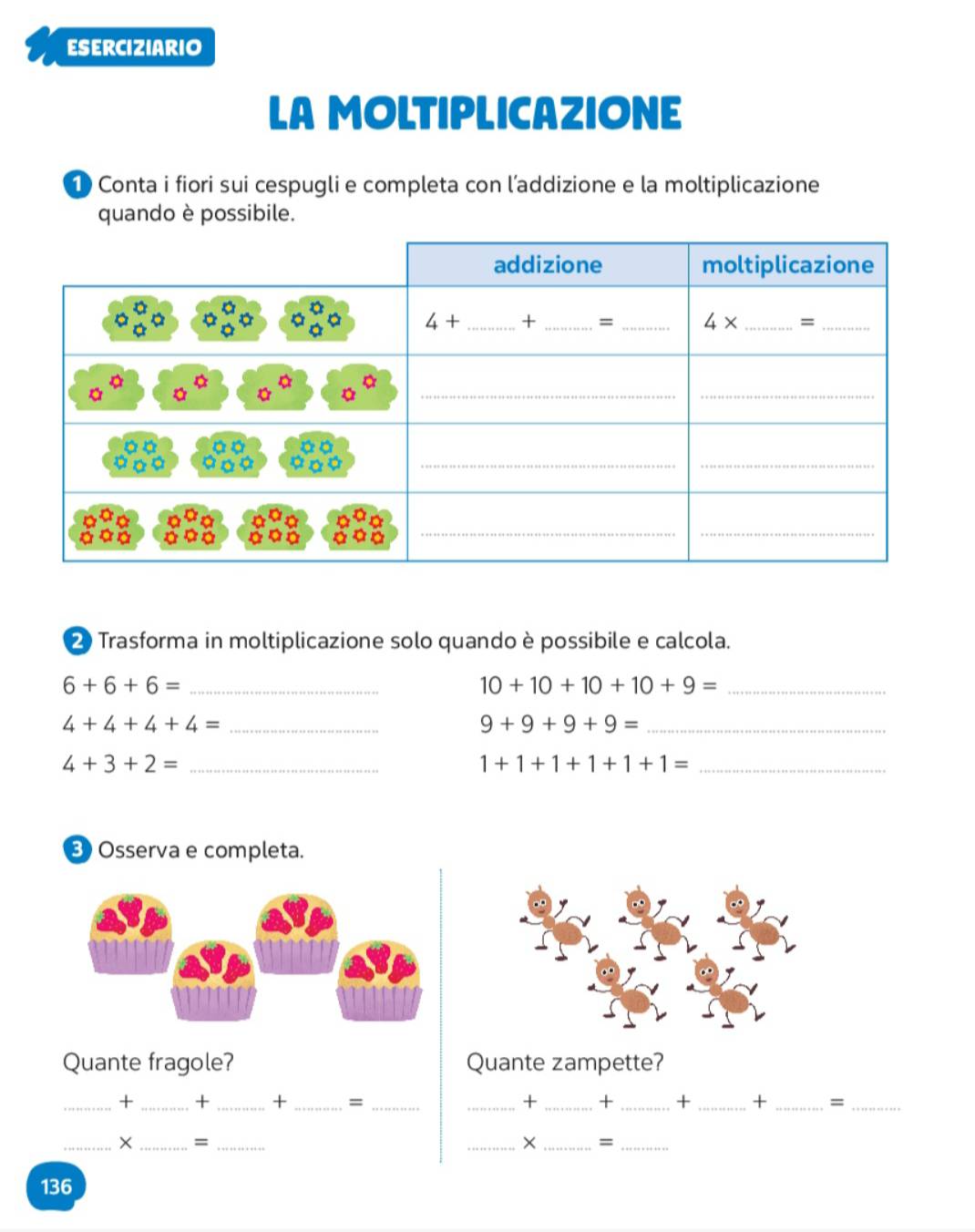 ESERCIZIARIO
LA MOLTIPLICAZIONE
1 Conta i fiori sui cespugli e completa con l’addizione e la moltiplicazione
quando è possibile.
2 Trasforma in moltiplicazione solo quando è possibile e calcola.
6+6+6= _
_ 10+10+10+10+9=
4+4+4+4= _
_ 9+9+9+9=
4+3+2= _
_ 1+1+1+1+1+1=
3 Osserva e completa.
Quante fragole? Quante zampette?
_+ _+ _+ _= __+ _+ _+ _+ _=_
_× _=_
_× _=_
136