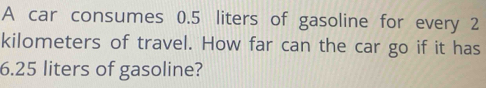 A car consumes 0.5 liters of gasoline for every 2
kilometers of travel. How far can the car go if it has
6.25 liters of gasoline?