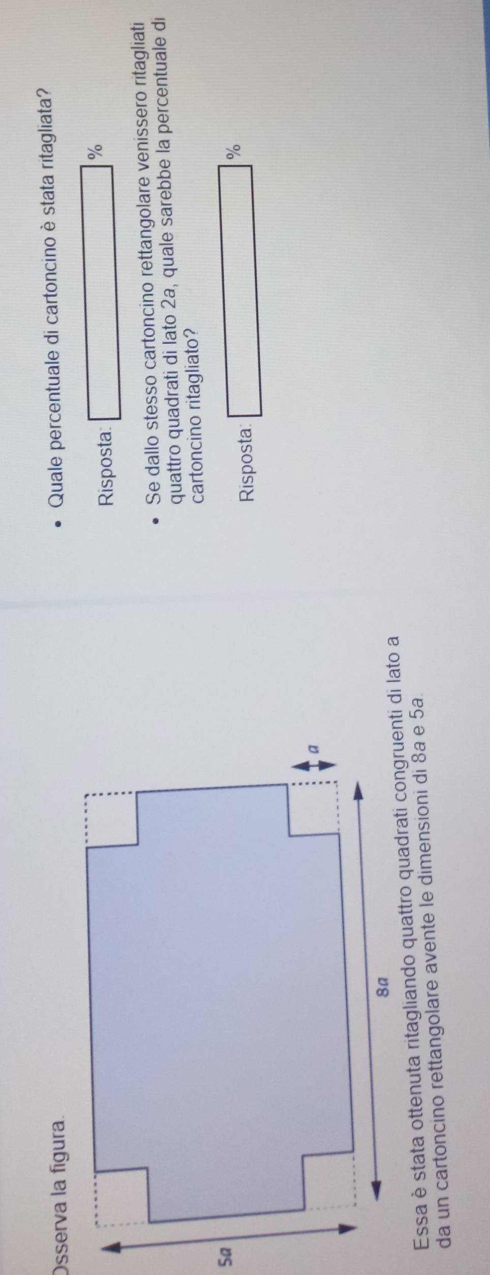 Osserva la fígura.
Quale percentuale di cartoncino è stata ritagliata?
Risposta □ %
Se dallo stesso cartoncino rettangolare venissero ritagliati
quattro quadrati di lato 2a, quale sarebbe la percentuale di
cartoncino ritagliato?
Risposta □°
Essa è stata ottenuta ritagliando quattro quadrati congruenti di lato a
da un cartoncino rettangolare avente le dimensioni di 8ª e 5a.