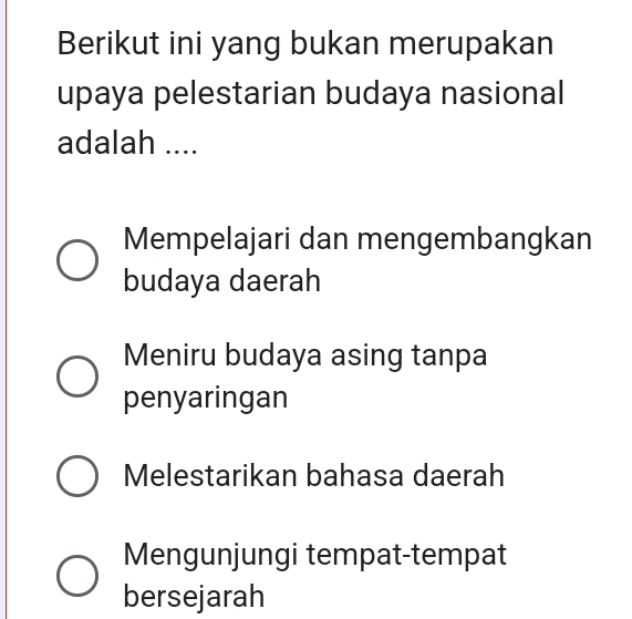 Berikut ini yang bukan merupakan
upaya pelestarian budaya nasional
adalah ....
Mempelajari dan mengembangkan
budaya daerah
Meniru budaya asing tanpa
penyaringan
Melestarikan bahasa daerah
Mengunjungi tempat-tempat
bersejarah